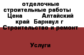 отделочные строительные работы  › Цена ­ 500 - Алтайский край, Барнаул г. Строительство и ремонт » Услуги   